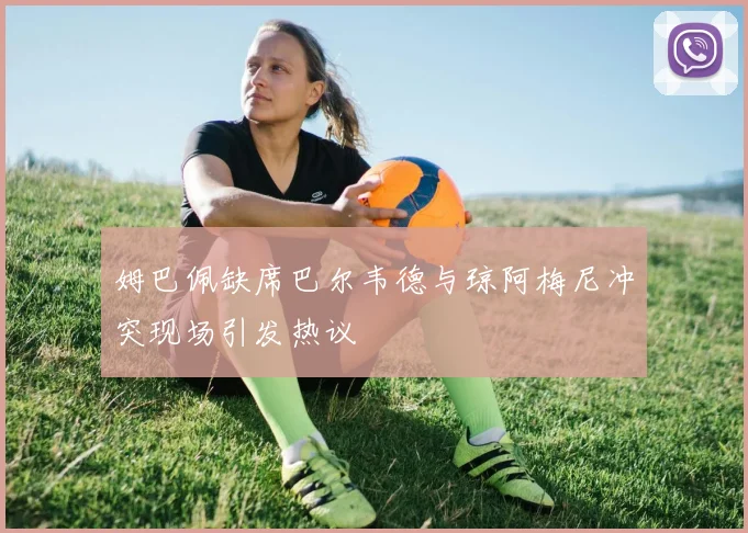 姆巴佩缺席巴尔韦德与琼阿梅尼冲突现场引发热议