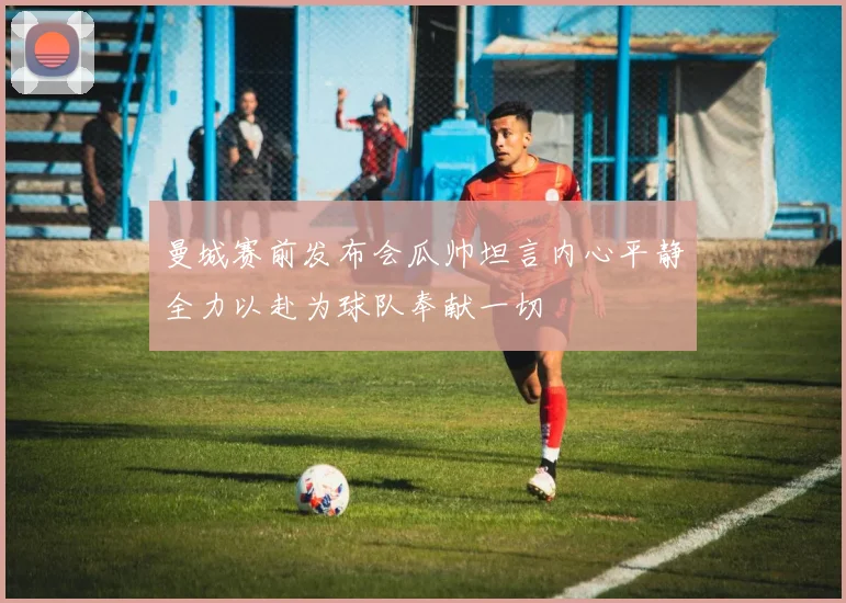 曼城赛前发布会瓜帅坦言内心平静全力以赴为球队奉献一切