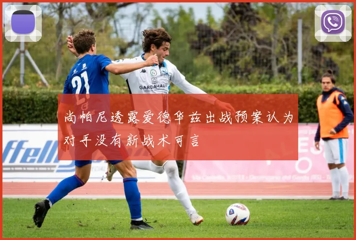 尚帕尼透露爱德华兹出战预案认为对手没有新战术可言