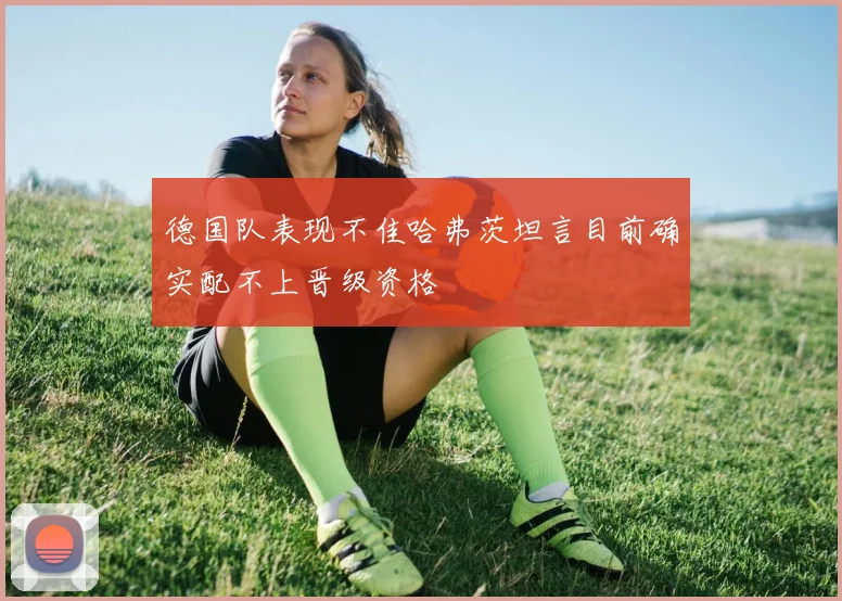 德国队表现不佳哈弗茨坦言目前确实配不上晋级资格