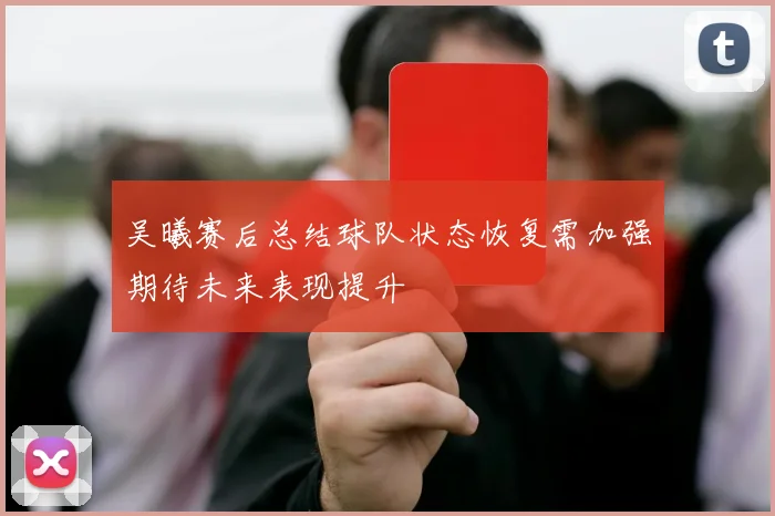 吴曦赛后总结球队状态恢复需加强期待未来表现提升
