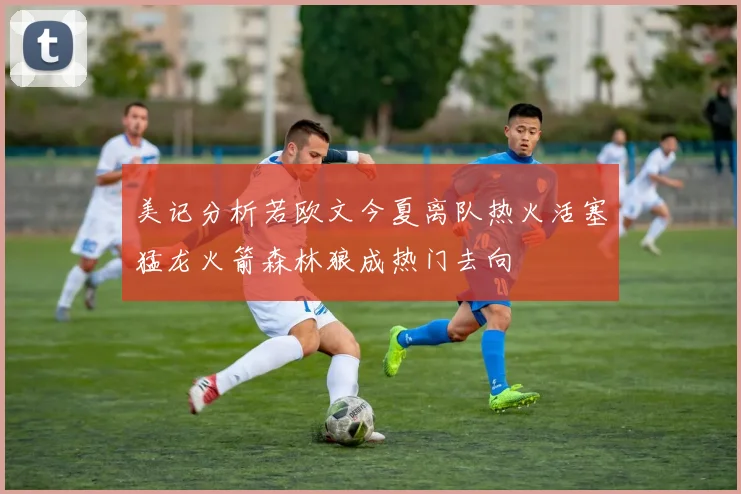 美记分析若欧文今夏离队热火活塞猛龙火箭森林狼成热门去向