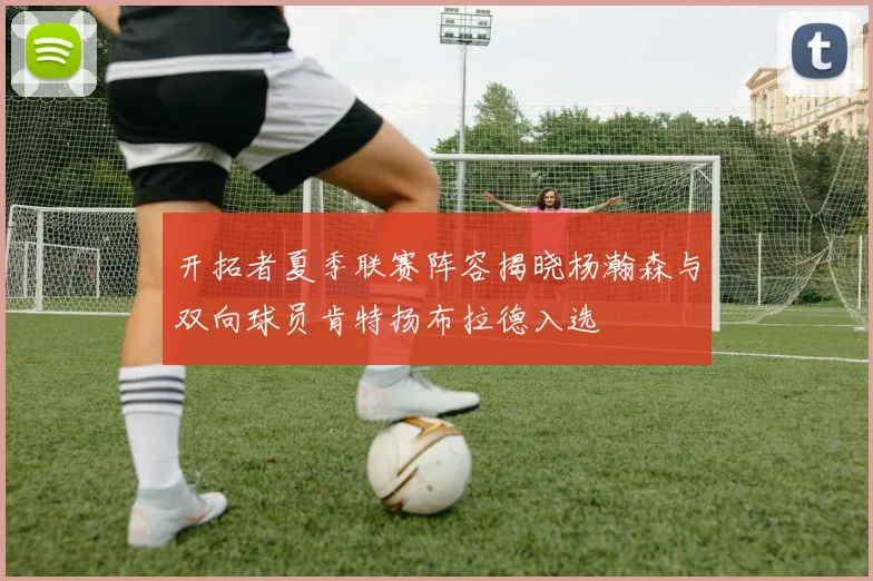开拓者夏季联赛阵容揭晓杨瀚森与双向球员肯特扬布拉德入选