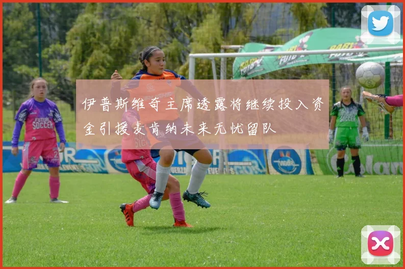 伊普斯维奇主席透露将继续投入资金引援麦肯纳未来无忧留队
