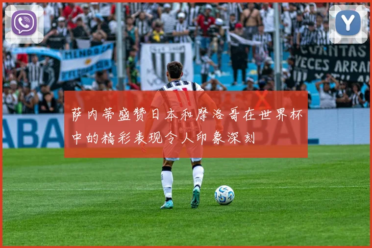 萨内蒂盛赞日本和摩洛哥在世界杯中的精彩表现令人印象深刻