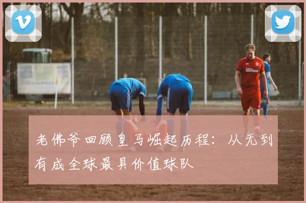 老佛爷回顾皇马崛起历程：从无到有成全球最具价值球队