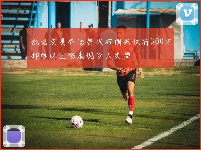 凯记交易乔治替代布朗老仅省300万却难以上场表现令人失望