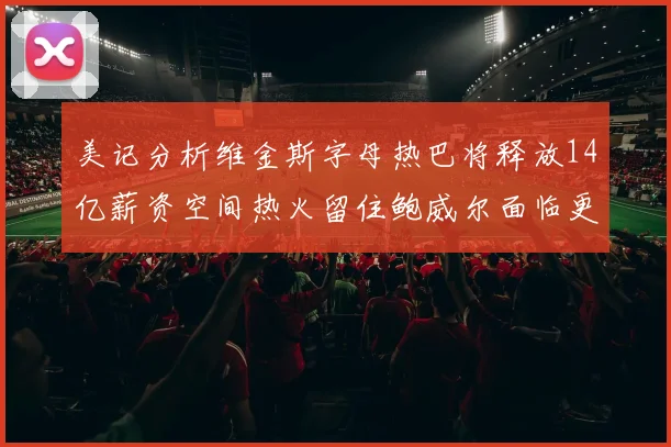美记分析维金斯字母热巴将释放14亿薪资空间热火留住鲍威尔面临更大挑战